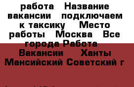 работа › Название вакансии ­ подключаем к таксику  › Место работы ­ Москва - Все города Работа » Вакансии   . Ханты-Мансийский,Советский г.